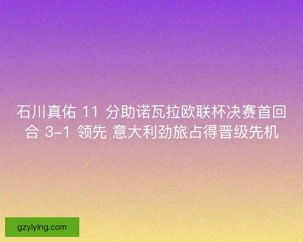 石川真佑 11 分助诺瓦拉欧联杯决赛首回合 3-1 领先 意大利劲旅占得晋级先机