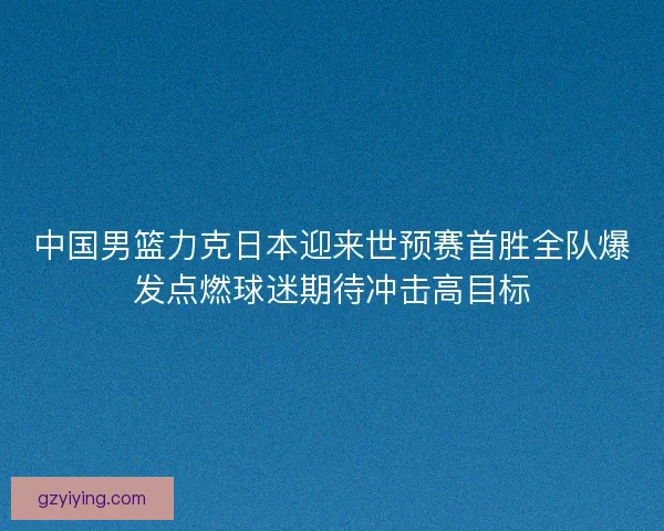 中国男篮力克日本迎来世预赛首胜全队爆发点燃球迷期待冲击高目标