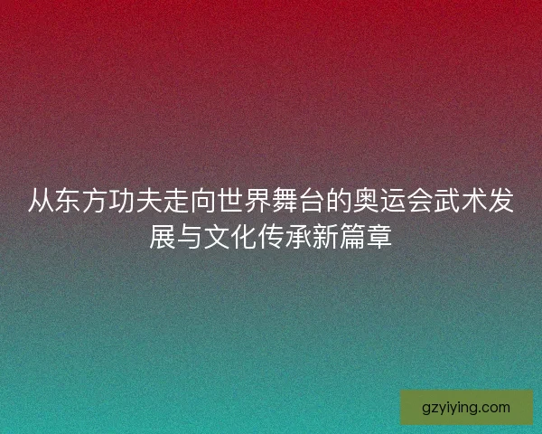 从东方功夫走向世界舞台的奥运会武术发展与文化传承新篇章