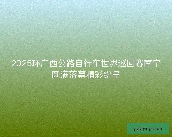 2025环广西公路自行车世界巡回赛南宁圆满落幕精彩纷呈