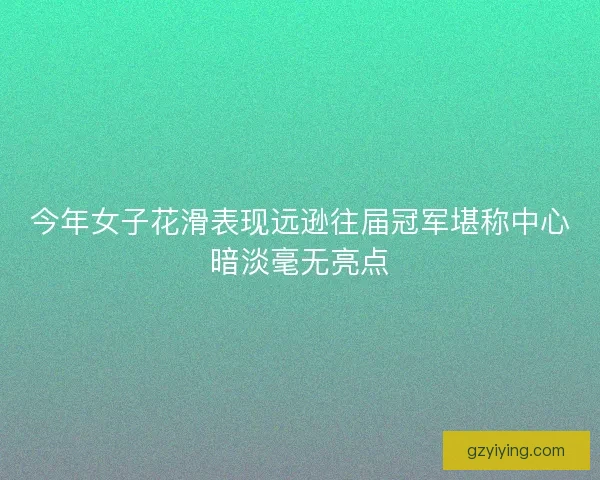今年女子花滑表现远逊往届冠军堪称中心暗淡毫无亮点